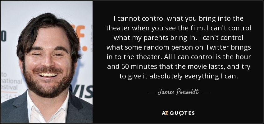 I cannot control what you bring into the theater when you see the film. I can't control what my parents bring in. I can't control what some random person on Twitter brings in to the theater. All I can control is the hour and 50 minutes that the movie lasts, and try to give it absolutely everything I can. - James Ponsoldt