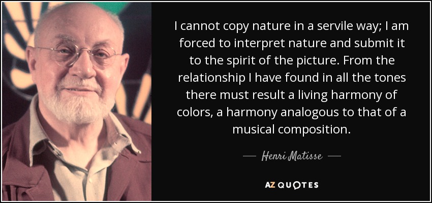 I cannot copy nature in a servile way; I am forced to interpret nature and submit it to the spirit of the picture. From the relationship I have found in all the tones there must result a living harmony of colors, a harmony analogous to that of a musical composition. - Henri Matisse
