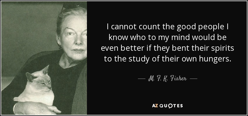 I cannot count the good people I know who to my mind would be even better if they bent their spirits to the study of their own hungers. - M. F. K. Fisher