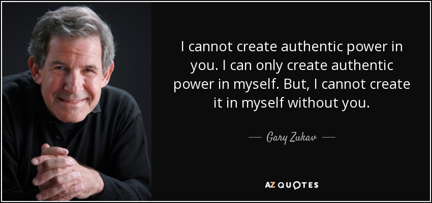 I cannot create authentic power in you. I can only create authentic power in myself. But, I cannot create it in myself without you. - Gary Zukav
