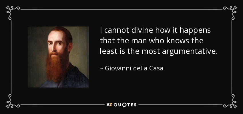 I cannot divine how it happens that the man who knows the least is the most argumentative. - Giovanni della Casa