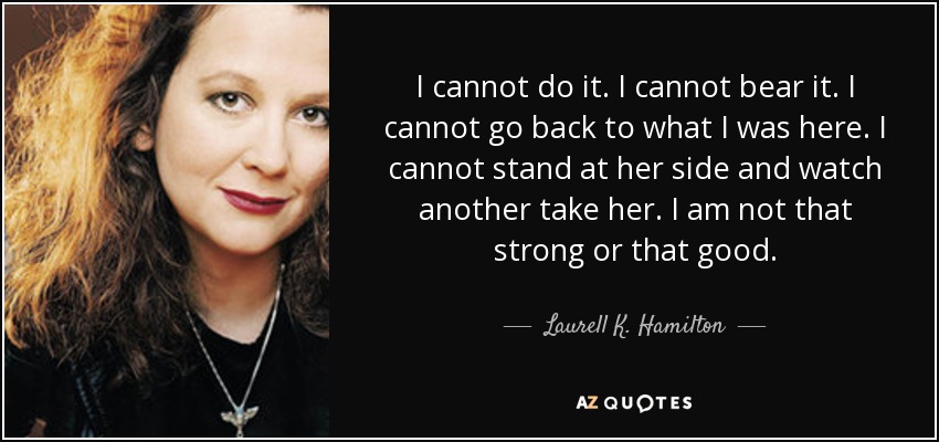 I cannot do it. I cannot bear it. I cannot go back to what I was here. I cannot stand at her side and watch another take her. I am not that strong or that good. - Laurell K. Hamilton