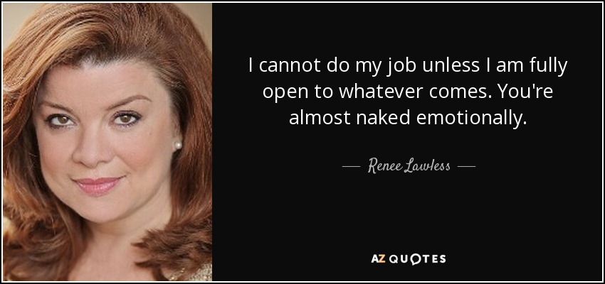I cannot do my job unless I am fully open to whatever comes. You're almost naked emotionally. - Renee Lawless