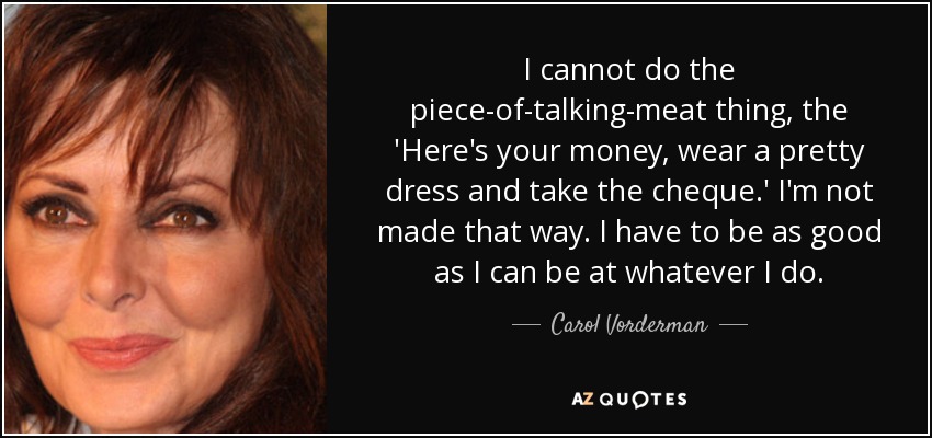 I cannot do the piece-of-talking-meat thing, the 'Here's your money, wear a pretty dress and take the cheque.' I'm not made that way. I have to be as good as I can be at whatever I do. - Carol Vorderman