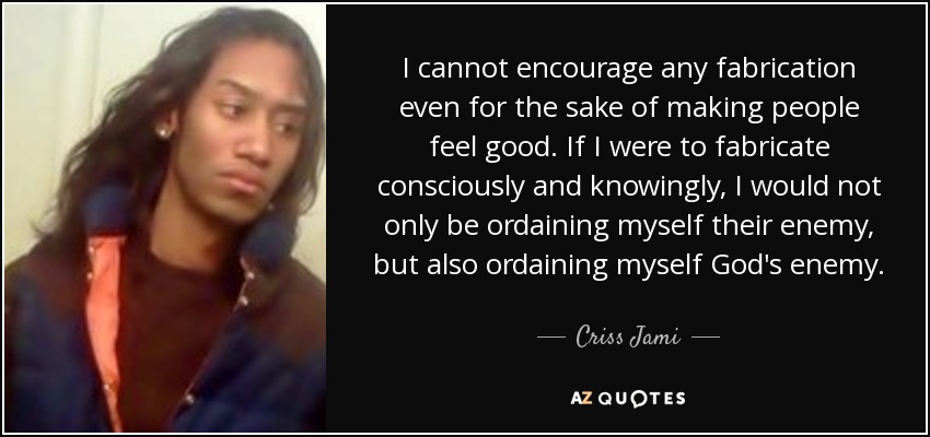 I cannot encourage any fabrication even for the sake of making people feel good. If I were to fabricate consciously and knowingly, I would not only be ordaining myself their enemy, but also ordaining myself God's enemy. - Criss Jami