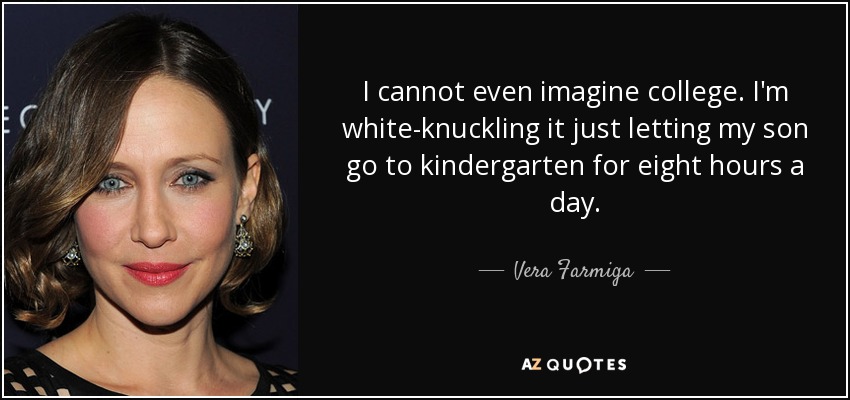 I cannot even imagine college. I'm white-knuckling it just letting my son go to kindergarten for eight hours a day. - Vera Farmiga