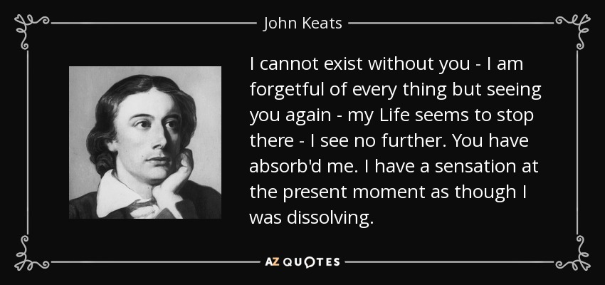 I cannot exist without you - I am forgetful of every thing but seeing you again - my Life seems to stop there - I see no further. You have absorb'd me. I have a sensation at the present moment as though I was dissolving. - John Keats