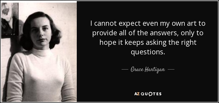 I cannot expect even my own art to provide all of the answers, only to hope it keeps asking the right questions. - Grace Hartigan