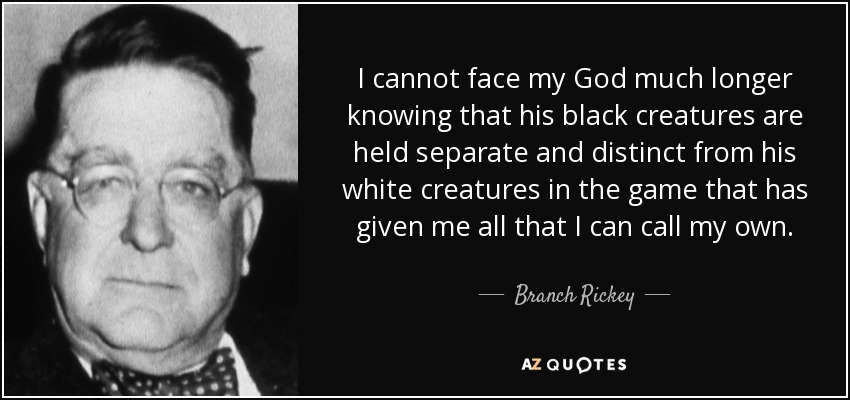 I cannot face my God much longer knowing that his black creatures are held separate and distinct from his white creatures in the game that has given me all that I can call my own. - Branch Rickey