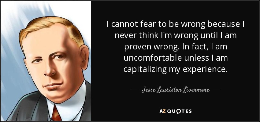 I cannot fear to be wrong because I never think I'm wrong until I am proven wrong. In fact, I am uncomfortable unless I am capitalizing my experience. - Jesse Lauriston Livermore