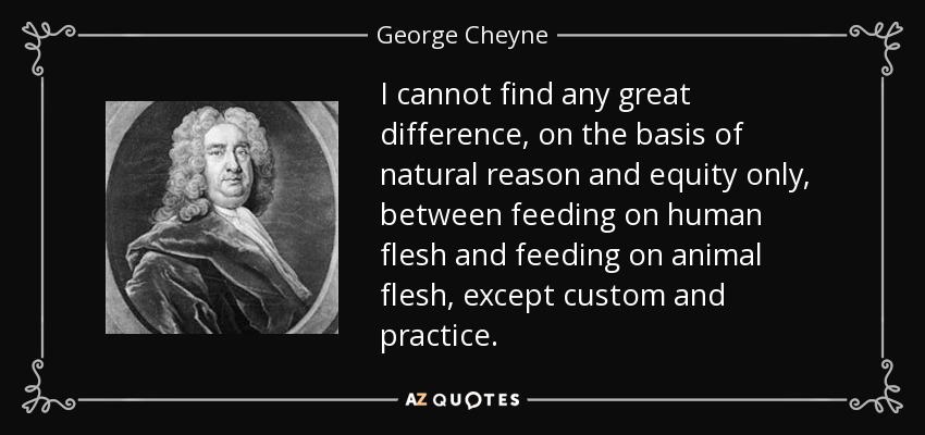 I cannot find any great difference, on the basis of natural reason and equity only, between feeding on human flesh and feeding on animal flesh, except custom and practice. - George Cheyne