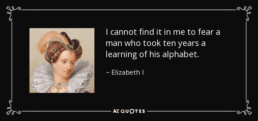 I cannot find it in me to fear a man who took ten years a learning of his alphabet. - Elizabeth I