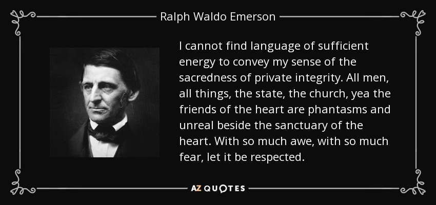 I cannot find language of sufficient energy to convey my sense of the sacredness of private integrity. All men, all things, the state, the church, yea the friends of the heart are phantasms and unreal beside the sanctuary of the heart. With so much awe, with so much fear, let it be respected. - Ralph Waldo Emerson