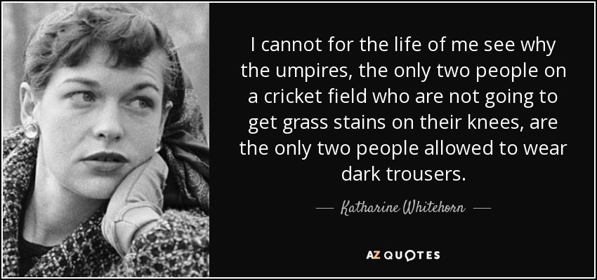 I cannot for the life of me see why the umpires, the only two people on a cricket field who are not going to get grass stains on their knees, are the only two people allowed to wear dark trousers. - Katharine Whitehorn