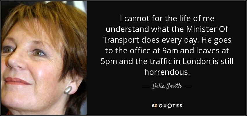 I cannot for the life of me understand what the Minister Of Transport does every day. He goes to the office at 9am and leaves at 5pm and the traffic in London is still horrendous. - Delia Smith