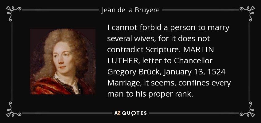 I cannot forbid a person to marry several wives, for it does not contradict Scripture. MARTIN LUTHER, letter to Chancellor Gregory Brück, January 13, 1524 Marriage, it seems, confines every man to his proper rank. - Jean de la Bruyere