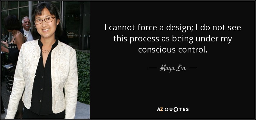 I cannot force a design; I do not see this process as being under my conscious control. - Maya Lin