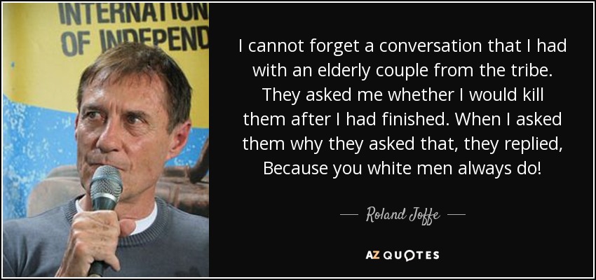I cannot forget a conversation that I had with an elderly couple from the tribe. They asked me whether I would kill them after I had finished. When I asked them why they asked that, they replied, Because you white men always do! - Roland Joffe