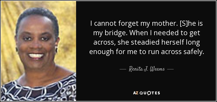 I cannot forget my mother. [S]he is my bridge. When I needed to get across, she steadied herself long enough for me to run across safely. - Renita J. Weems
