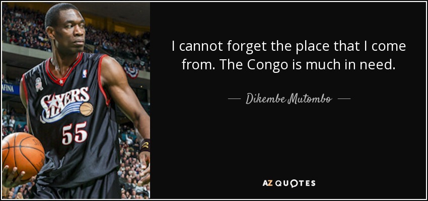 I cannot forget the place that I come from. The Congo is much in need. - Dikembe Mutombo