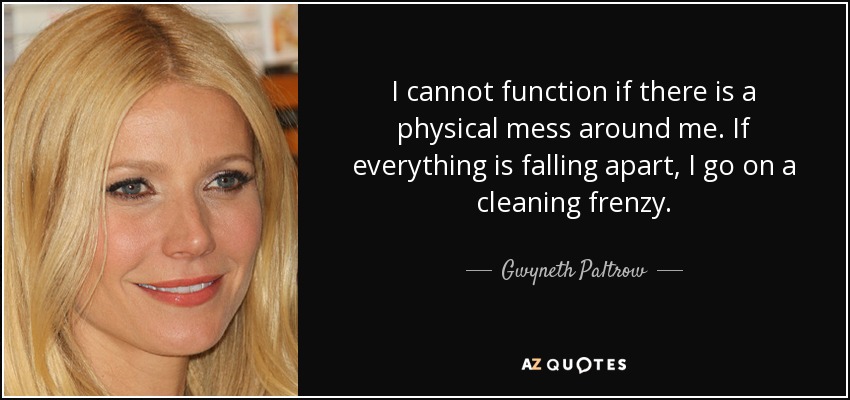 I cannot function if there is a physical mess around me. If everything is falling apart, I go on a cleaning frenzy. - Gwyneth Paltrow
