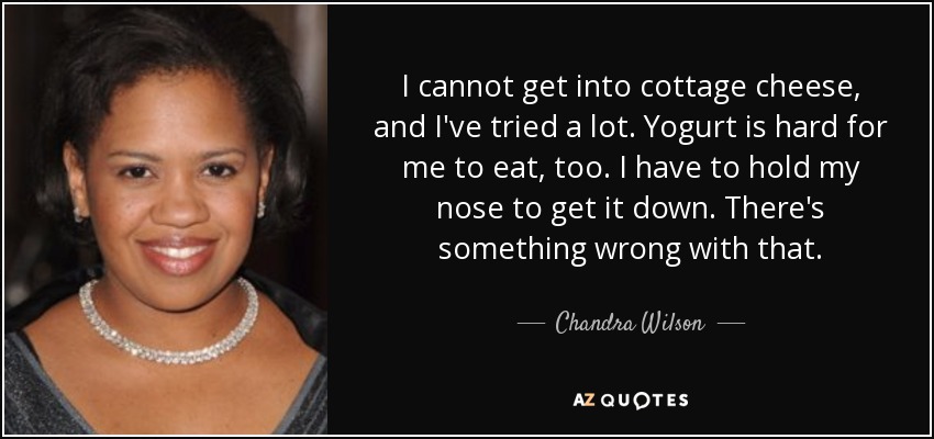 I cannot get into cottage cheese, and I've tried a lot. Yogurt is hard for me to eat, too. I have to hold my nose to get it down. There's something wrong with that. - Chandra Wilson