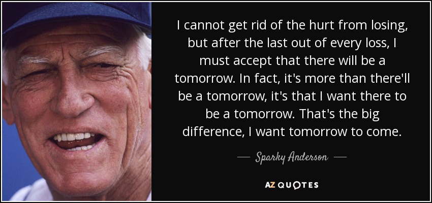 I cannot get rid of the hurt from losing, but after the last out of every loss, I must accept that there will be a tomorrow. In fact, it's more than there'll be a tomorrow, it's that I want there to be a tomorrow. That's the big difference, I want tomorrow to come. - Sparky Anderson