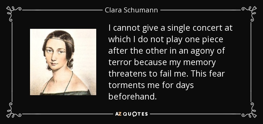 I cannot give a single concert at which I do not play one piece after the other in an agony of terror because my memory threatens to fail me. This fear torments me for days beforehand. - Clara Schumann