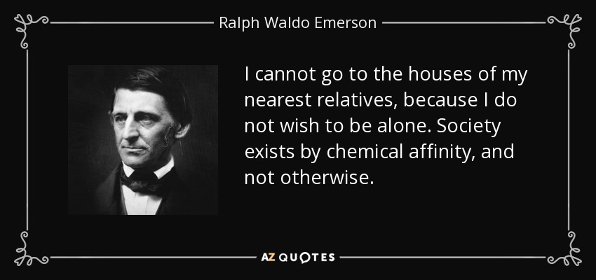 I cannot go to the houses of my nearest relatives, because I do not wish to be alone. Society exists by chemical affinity, and not otherwise. - Ralph Waldo Emerson