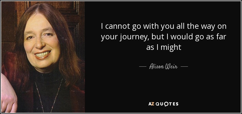 I cannot go with you all the way on your journey, but I would go as far as I might - Alison Weir