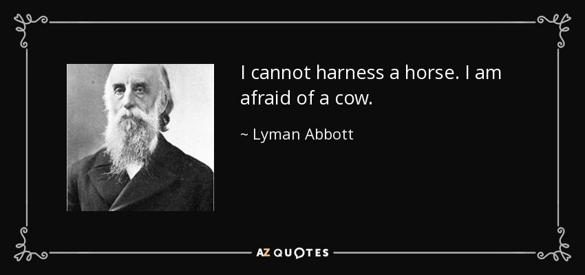 I cannot harness a horse. I am afraid of a cow. - Lyman Abbott