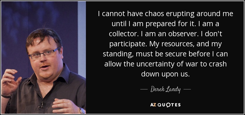 I cannot have chaos erupting around me until I am prepared for it. I am a collector. I am an observer. I don't participate. My resources, and my standing, must be secure before I can allow the uncertainty of war to crash down upon us. - Derek Landy