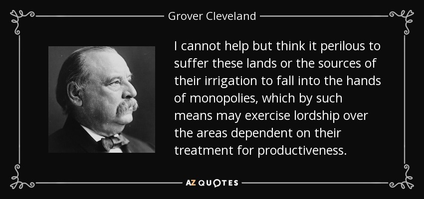 I cannot help but think it perilous to suffer these lands or the sources of their irrigation to fall into the hands of monopolies, which by such means may exercise lordship over the areas dependent on their treatment for productiveness. - Grover Cleveland