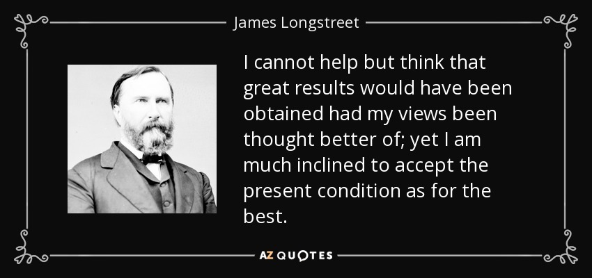 I cannot help but think that great results would have been obtained had my views been thought better of; yet I am much inclined to accept the present condition as for the best. - James Longstreet