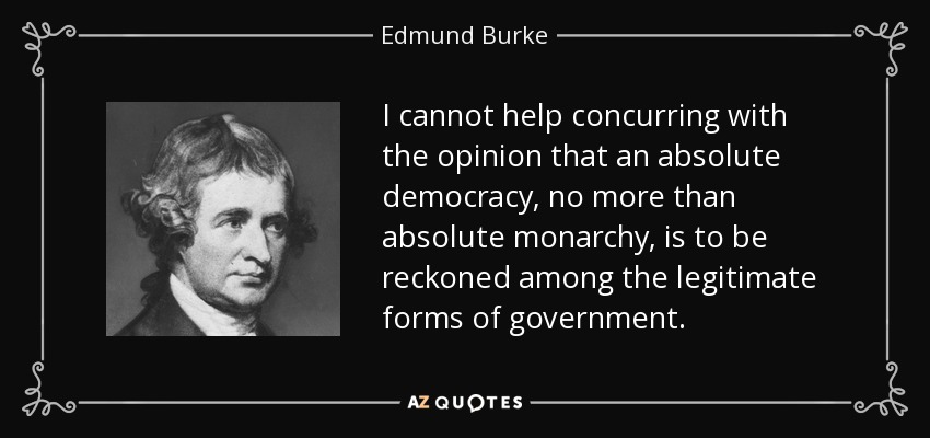I cannot help concurring with the opinion that an absolute democracy, no more than absolute monarchy, is to be reckoned among the legitimate forms of government. - Edmund Burke