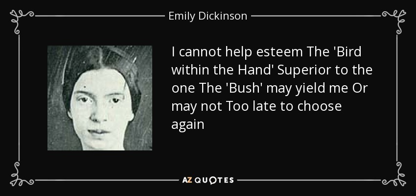 I cannot help esteem The 'Bird within the Hand' Superior to the one The 'Bush' may yield me Or may not Too late to choose again - Emily Dickinson
