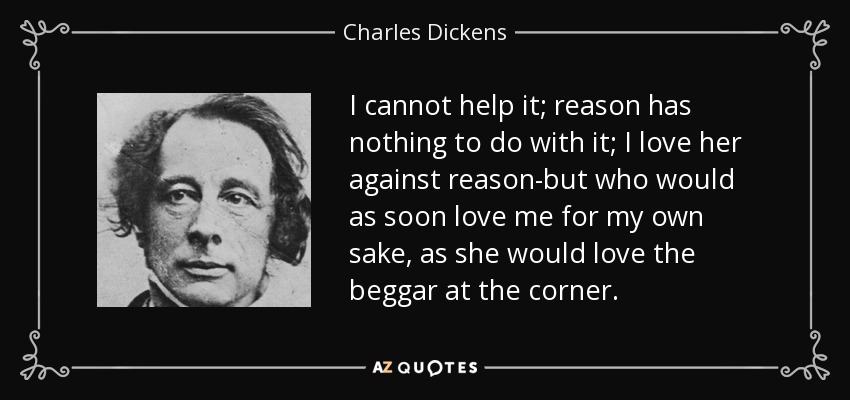 I cannot help it; reason has nothing to do with it; I love her against reason-but who would as soon love me for my own sake, as she would love the beggar at the corner. - Charles Dickens