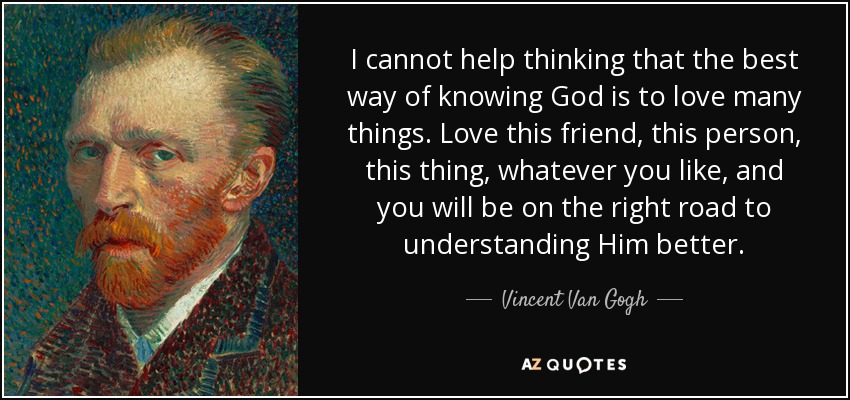 I cannot help thinking that the best way of knowing God is to love many things. Love this friend, this person, this thing, whatever you like, and you will be on the right road to understanding Him better. - Vincent Van Gogh