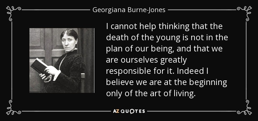 I cannot help thinking that the death of the young is not in the plan of our being, and that we are ourselves greatly responsible for it. Indeed I believe we are at the beginning only of the art of living. - Georgiana Burne-Jones