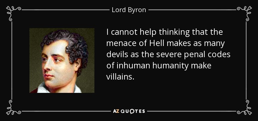 I cannot help thinking that the menace of Hell makes as many devils as the severe penal codes of inhuman humanity make villains. - Lord Byron