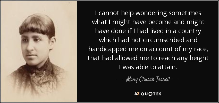 I cannot help wondering sometimes what I might have become and might have done if I had lived in a country which had not circumscribed and handicapped me on account of my race, that had allowed me to reach any height I was able to attain. - Mary Church Terrell