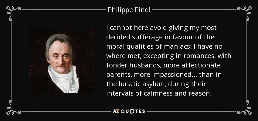 I cannot here avoid giving my most decided sufferage in favour of the moral qualities of maniacs. I have no where met, excepting in romances, with fonder husbands, more affectionate parents, more impassioned . . . than in the lunatic asylum, during their intervals of calmness and reason. - Philippe Pinel