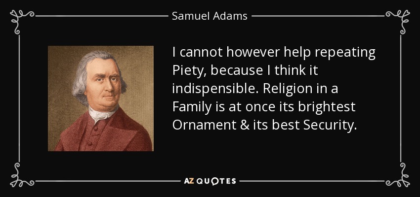I cannot however help repeating Piety, because I think it indispensible. Religion in a Family is at once its brightest Ornament & its best Security. - Samuel Adams
