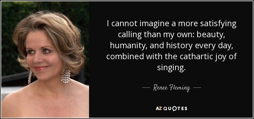 I cannot imagine a more satisfying calling than my own: beauty, humanity, and history every day, combined with the cathartic joy of singing. - Renee Fleming