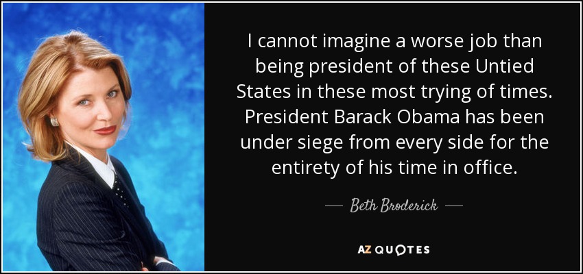 I cannot imagine a worse job than being president of these Untied States in these most trying of times. President Barack Obama has been under siege from every side for the entirety of his time in office. - Beth Broderick