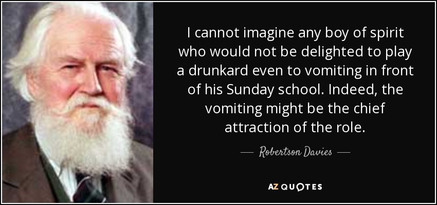 I cannot imagine any boy of spirit who would not be delighted to play a drunkard even to vomiting in front of his Sunday school. Indeed, the vomiting might be the chief attraction of the role. - Robertson Davies