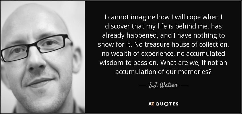 I cannot imagine how I will cope when I discover that my life is behind me, has already happened, and I have nothing to show for it. No treasure house of collection, no wealth of experience, no accumulated wisdom to pass on. What are we, if not an accumulation of our memories? - S.J. Watson