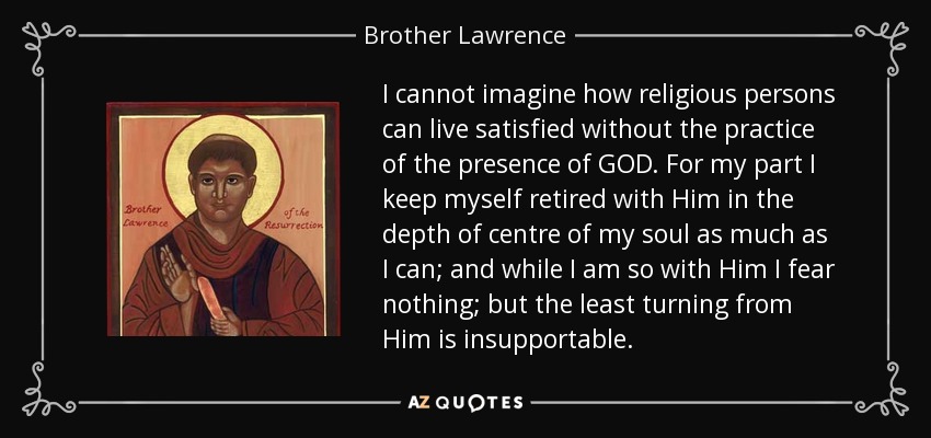 I cannot imagine how religious persons can live satisfied without the practice of the presence of GOD. For my part I keep myself retired with Him in the depth of centre of my soul as much as I can; and while I am so with Him I fear nothing; but the least turning from Him is insupportable. - Brother Lawrence