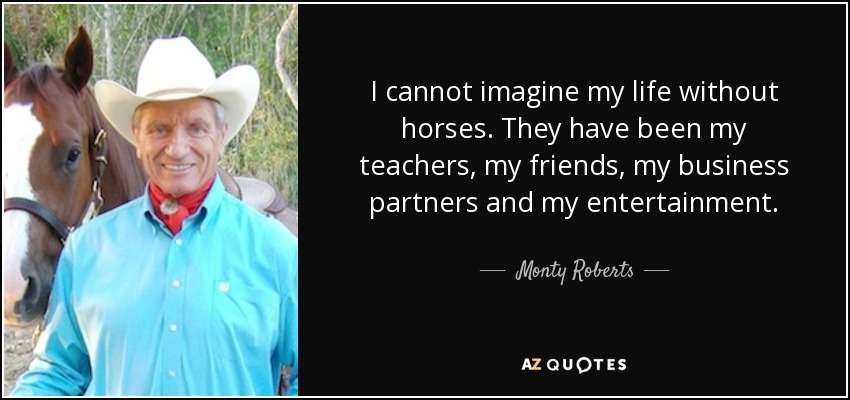 I cannot imagine my life without horses. They have been my teachers, my friends, my business partners and my entertainment. - Monty Roberts