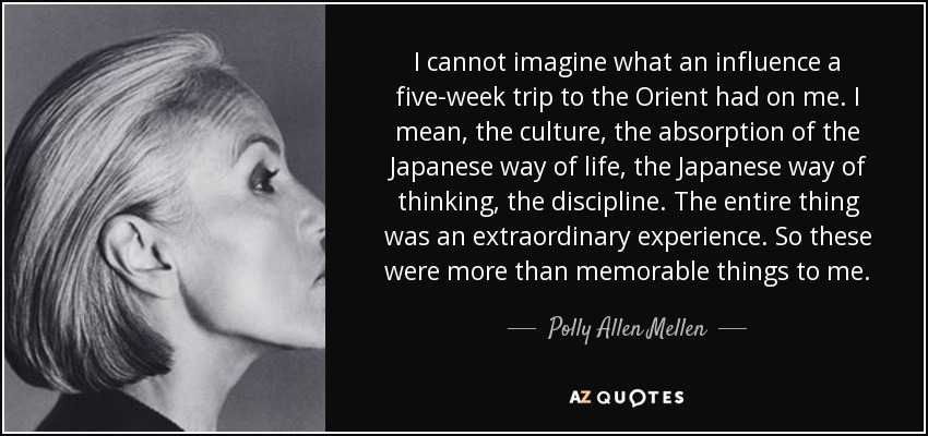 I cannot imagine what an influence a five-week trip to the Orient had on me. I mean, the culture, the absorption of the Japanese way of life, the Japanese way of thinking, the discipline. The entire thing was an extraordinary experience. So these were more than memorable things to me. - Polly Allen Mellen